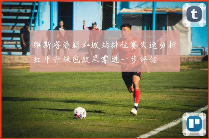 维斯塔潘新加坡站排位赛失速分析红牛升级包效果需进一步评估